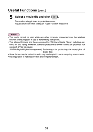 Page 39
39

Useful Functions (cont.)
Select a movie file and click [].
Transmit moving pictures to projection screen.
Adjust volume or other setting on “Open” window if required.
5
•   This  mode  cannot  be  used  while  any  other  computer  connected  over  the  wireless 
network to the projector in use is transmitting a snapshot.
• The  allowed  formats  are  those  accepted  by  Windows  Media  Player,  including  asf,  wmv,  avi  and  mpeg.  However,  contents  protected  by  DRM
Þ  cannot  be  projected...
