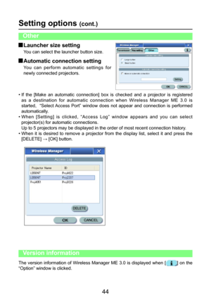 Page 44
44

Setting options (cont.)
• If  the  [Make  an  automatic  connection]  box  is  checked  and  a  projector  is  registered as  a  destination  for  automatic  connection  when  Wireless  Manager  ME  3.0  is 
started,    “Select Access  Port”  window  does  not  appear  and  connection  is  performed 
automatically.
• When  [Setting]  is  clicked,  “Access  Log”  window  appears  and  you  can  select 
projector(s) for automatic connections.
  Up to 5 projectors may be displayed in the order of most...