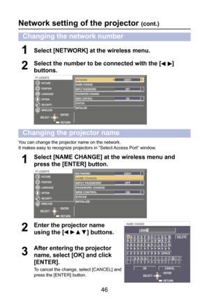 Page 46
46

Network setting of the projector (cont.)
You can change the projector name on the network.
It makes easy to recognize projectors in “Select Access Port” window.
Select [NAME CHANGE] at the wireless menu and 
press the [ENTER] button.1
RETURN
ENTERSELECT
PT-LB50NTE
LANGUAGE
OPTION
SECURITY
WIRELESS
POSITION
PICTURENETWORKNAME CHANGEINPUT PASSWORD
PASSWORD CHANGEWEB CONTROLSTATUSINITIALIZE
USER1
ON
OFF
Enter the projector name 
using the [▲▼] buttons.2
After entering the projector 
name, select [OK]...