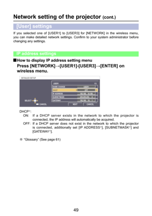 Page 49
49

If  you  selected  one  of  [USER1]  to  [USER3]  for  [NETWORK]  in  the  wireless  menu, 
you  can  make  detailed  network  settings.  Confirm  to  your  system  administrator  before 
changing any settings.
Network setting of the projector (cont.)
[User] settings
 How to display IP address setting menu
Press [NETWORK]→[USER1]-[USER3]→[ENTER] on 
wireless menu.
DHCPÞ:
ON:   If  a  DHCP  server  exists  in  the  network  to  which  the  projector  is  connected, the IP address will automatically...