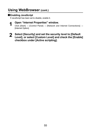 Page 55
55

Using WebBrowser (cont.)
 Enabling JavaScript
If JavaScript has been set to disable, enable it.
2Select [Security] and set the security level to [Default 
Level], or select [Custom Level] and check the [Enable] 
checkbox under [Active scripting]. Open “Internet Properties” window.
Click  [Start]  →  [Control  Panel]  →  [Network  and  Internet  Connections]  → 
[Internet Option].
1 