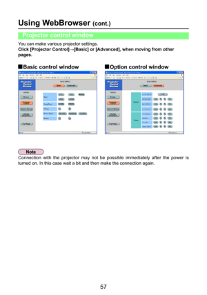 Page 57
57

You can make various projector settings.
Click [Projector Control]→[Basic] or [Advanced], when moving from other 
pages.
Using WebBrowser (cont.)
Projector control window
 Basic control window Option control window
Connection  with  the  projector  may  not  be  possible  immediately  after  the  power  is 
turned on. In this case wait a bit and then make the connection again. 