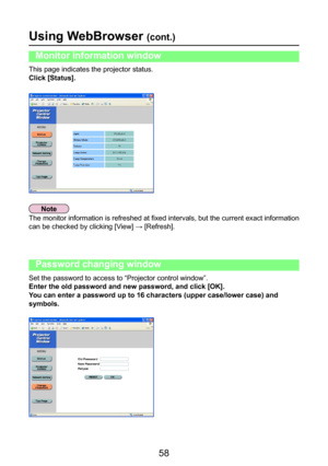 Page 58
58

Using WebBrowser (cont.)
This page indicates the projector status.
Click [Status].
Monitor information window
The monitor information is refreshed at fixed intervals, but the current exact information 
can be checked by clicking [View] → [Refresh].
Set the password to access to “Projector control window”.
Enter the old password and new password, and click [OK].
You can enter a password up to 16 characters (upper case/lower case) and 
symbols.
Password changing window 