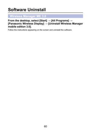 Page 60
60

Software Uninstall
Wireless Manager ME 3.0
From the desktop, select [Start] → [All Programs] → 
[Panasonic Wireless Display] → [Uninstall Wireless Manager 
mobile edition 3.0].
Follow the instructions appearing on the screen and uninstall the software. 
