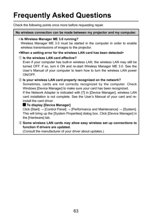 Page 63
63

Frequently Asked Questions
Check the following points once more before requesting repair.
No wireless connection can be made between my projector and my computer.
• Is Wireless Manager ME 3.0 running?
    Wireless  Manager  ME  3.0  must  be  started  in  the  computer  in  order  to  enable  wireless transmissions of images to the projector.

ƒ Is the wireless LAN card effective? Even  if  your  computer  has  built-in  wireless  LAN,  the  wireless  LAN  may  still  be 
turned  OFF.  If  so,...