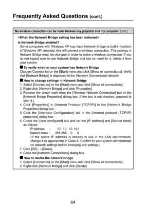 Page 64
64

Frequently Asked Questions (cont.)
No wireless connection can be made between my projector and my computer. (cont.)

Is Network Bridge enabled?
   Some computers with Windows XP may have Network Bridge (a built-in function 
of Windows XP) enabled; this will prevent a wireless connection. The settings in 
Network Bridge must be changed in order to make a wireless connection. If you 
do  not  expect  ever  to  use  Network  Bridge  and  see  no  need  for  it,  delete  it  from 
your system.
  To...