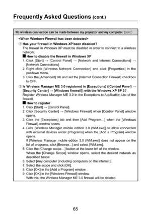 Page 65
65

Frequently Asked Questions (cont.)
No wireless connection can be made between my projector and my computer. (cont.)

ƒ Has your firewall in Windows XP been disabled?
 The firewall in Windows XP must be disabled in order to connect to a wireless 
network.
 How to disable the firewall in Windows XP
1.  Click  [Start]  →  [Control  Panel]  →  [Network  and  Internet  Connections]  → 
[Network Connections].
2.  Right-click  [Wireless  Network  Connection]  and  click  [Properties]  in  the 
pulldown...
