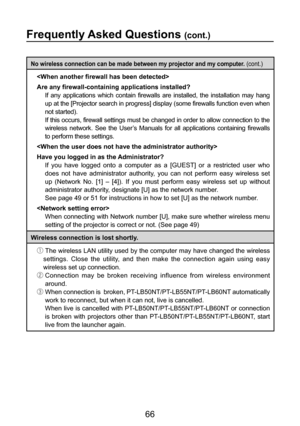 Page 66
66

Frequently Asked Questions (cont.)
No wireless connection can be made between my projector and my computer. (cont.)

Are any firewall-containing applications installed? 
 If  any  applications  which  contain  firewalls  are  installed,  the  installation  may  hang 
up at the [Projector search in progress] display (some firewalls function even when 
not started).
If this occurs, firewall settings must be changed in order to allow connection to the 
wireless  network.  See  the  User’s  Manuals  for...