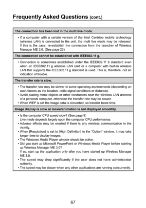 Page 67
67

Frequently Asked Questions (cont.)
The connection has been lost in the multi live mode.•  If  a  computer  with  a  certain  version  of  the  Intel  Centrino  mobile  technology (wireless  LAN)  is  connected  to  the  unit,  the  multi  live  mode  may  be  released. 
If  this  is  the  case,  re-establish  the  connection  from  the  launcher  of  Wireless 
Manager ME 3.0. (See page 23)
The connection cannot be established with IEEE802.11 g. •  Connection  is  sometimes  established  under  the...