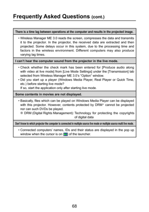 Page 68
68

Frequently Asked Questions (cont.)
There is a time lag between operations at the computer and results in the projected image.
•  Wireless Manager ME 3.0 reads the screen, compresses the data and transmits it  to  the  projector.  In  the  projector,  the  received  data  are  extracted  and  then 
projected.  Some  delays  occur  in  this  system,  due  to  the  processing  time  and 
factors  in  the  wireless  environment.  Different  computers  may  also  produce 
varying lag times.
I can’t hear...