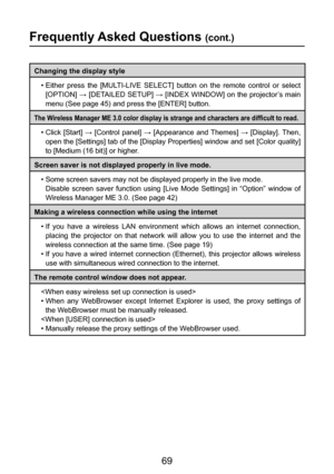 Page 69
69

Frequently Asked Questions (cont.)
Changing the display style•  Either  press  the  [MULTI-LIVE  SELECT]  button  on  the  remote  control  or  select [OPTION] → [DETAILED SETUP] → [INDEX WINDOW] on the projector’s main 
menu (See page 45) and press the [ENTER] button.
The Wireless Manager ME 3.0 color display is strange and characters are difficult to read.
•  Click  [Start]  →  [Control  panel]  →  [Appearance  and Themes]  →  [Display]. Then, 
open the [Settings] tab of the [Display Properties]...