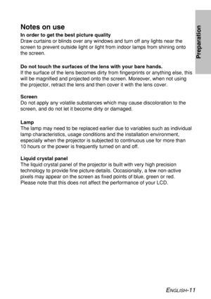 Page 11
ENGLISH-11
Preparation
Notes on use
In order to get the best picture quality
Draw curtains or blinds over any windows and turn off any lights near th\
e
screen to prevent outside light or light from indoor lamps from shining \
onto
the screen.
Do not touch the surfaces of the lens with your bare hands.
If the surface of the lens becomes dirty from fingerprints or anything e\
lse, this
will be magnified and projected onto the screen. Moreover, when not usin\
g
the projector, retract the lens and then...