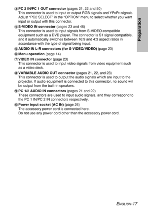 Page 17
ENGLISH-17
Preparation
%PC 2 IN/PC 1 OUT connector  (pages 21, 22 and 50)
This connector is used to input or output RGB signals and YP
BPRsignals.
Adjust “PC2 SELECT” in the “OPTION” menu to select whether y\
ou want
input or output with this connector.
& S-VIDEO IN connector  (pages 23 and 46)
This connector is used to input signals from S-VIDEO-compatible
equipment such as a DVD player. The connector is S1 signal compatible,
and it automatically switches between 16:9 and 4:3 aspect ratios in...