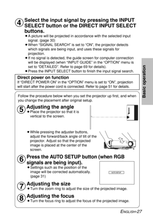 Page 27
ENGLISH-27
Basic operation
Select the input signal by pressing the INPUT
SELECT button or the DIRECT INPUT SELECT
buttons.
BA picture will be projected in accordance with the selected inputsignal. (page 30)
BWhen “SIGNAL SEARCH” is set to “ON”, the projector detects which signals are being input, and uses these signals for
projection.
BIf no signal is detected, the guide screen for computer connection will be displayed (when “INPUT GUIDE” in the “OPTION” menu \
is
set to “DETAILED”. Refer to page 69 for...