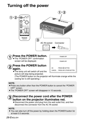 Page 28
#~$ #
~$
%

28-ENGLISH
NOTE:
B You can also turn off the power by holding down the POWER button for
at least 0.5 seconds.
NOTE:
BPress any button other than the POWER button to cancel the “POWER
OFF” screen.
BThe “POWER OFF” screen will disappear in 10 seconds.
Turning off the power
Press the POWER button.
BThe “POWER OFF” confirmation screen will be displayed. 
Press the POWER button
again.
BThe lamp unit will switch off and thepicture will stop being projected.
(The POWER button on the projector...