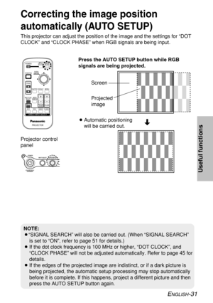 Page 31
ENGLISH-31
Useful functions

Projector control
panel
Correcting the image position
automatically (AUTO SETUP)
This projector can adjust the position of the image and the settings for\
 “DOT
CLOCK” and “CLOCK PHASE” when RGB signals are being input.Press the AUTO SETUP button while RGB
signals are being projected.
BAutomatic positioning
will be carried out.
NOTE:
B“SIGNAL SEARCH” will also be carried out. (When “SIGNAL SEARCH\
”
is set to “ON”, refer to page 51 for details.)
B If the dot clock frequency...