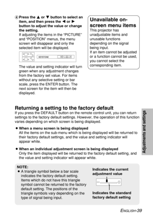 Page 39
ENGLISH-39
Adjustments and settings
&Press the  F F
or G G
button to select an
item, and then press the  I
I
or H
H
button to adjust the value or change
the setting.
If adjusting the items in the “PICTURE”
and “POSITION” menus, the menu
screen will disappear and only the
selected item will be displayed.
The value and setting indicator will turn
green when any adjustment changes
from the factory set value. For items
without any selective setting or bar
scale, press the ENTER button. The
next screen for...