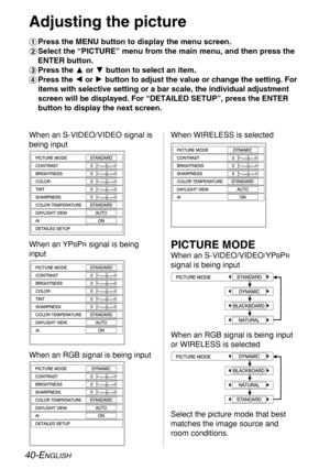 Page 40
40-ENGLISH
Adjusting the picture
#Press the MENU button to display the menu screen.
$ Select the “PICTURE” menu from the main menu, and then press the
ENTER button.
% Press the F or G button to select an item.
& Press the  Ior H button to adjust the value or change the setting. For
items with selective setting or a bar scale, the individual adjustment
screen will be displayed. For “DETAILED SETUP”, press the ENTER
button to display the next screen.
When an S-VIDEO/VIDEO signal is
being input When...