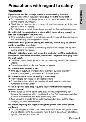 Page 5
ENGLISH-5
Preparation
Precautions with regard to safety
WARNING
If you notice smoke, strange smells or noise coming from the
projector, disconnect the power cord plug from the wall outlet.
BDo not continue to use the projector in such cases, otherwise fire or
electric shocks could result.
B Check that no more smoke is coming out, and then contact an Authorized
Service Center for repairs.
B Do not attempt to repair the projector yourself, as this can be dangerou\
s.
Do not install this projector in a...