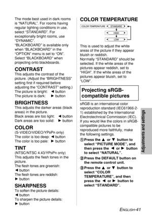 Page 41
ENGLISH-41
Adjustments and settings
The mode best used in dark rooms
is “NATURAL”. For rooms having
regular lighting conditions in use,
select “STANDARD”. For
exceptionally bright rooms, use
“DYNAMIC”.
“BLACKBOARD” is available only
when “BLACKBOARD” in the
“OPTION” menu is set to “ON”.
Select “BLACKBOARD” when
projecting onto blackboards.
CONTRAST
This adjusts the contrast of the
picture. (Adjust the “BRIGHTNESS”
setting first if required before
adjusting the “CONTRAST” setting.)
The picture is bright:...