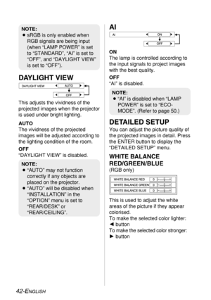 Page 42
42-ENGLISH
DETAILED SETUP
You can adjust the picture quality of
the projected images in detail. Press
the ENTER button to display the
“DETAILED SETUP” menu.
WHITE BALANCE
RED/GREEN/BLUE
(RGB only)
This is used to adjust the white
areas of the picture if they appear
colorised. 
To make the selected color lighter:
Ibutton 
To make the selected color stronger:
H button
NOTE:
B“AI” is disabled when “LAMP
POWER” is set to “ECO-
MODE”. (Refer to page 50.)
NOTE:
B“AUTO” may not function
correctly if any...