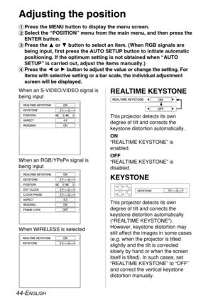 Page 44
44-ENGLISH
REALTIME KEYSTONE
This projector detects its own
degree of tilt and corrects the
keystone distortion automatically. 
ON
“REALTIME KEYSTONE” is
enabled.
OFF
“REALTIME KEYSTONE” is
disabled.
KEYSTONE
This projector detects its own
degree of tilt and corrects the
keystone distortion automatically
(“REALTIME KEYSTONE” ).
However, keystone distortion may
still affect the images in some cases
(e.g. when the projector is tilted
slightly and the tilt is corrected
slowly by hand or when the screen...