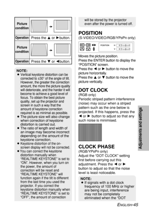 Page 45
ENGLISH-45
Adjustments and settings
POSITION
(S-VIDEO/VIDEO/RGB/YPBPRonly)
Moves the picture position.
Press the ENTER button to display the
“POSITION” screen.
Press the  Ior H button to move the
picture horizontally.
Press the  For G button to move the
picture vertically.
DOT CLOCK
(RGB only)
Periodic striped pattern interference
(noise) may occur when a striped
pattern such as the one below is
projected. If this happens, press the
I or H button to adjust so that any
such noise is minimised.
CLOCK...