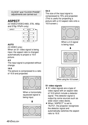 Page 46
46-ENGLISH
CLOCK” and “CLOCK PHASE”
adjustments are carried out.S4:3
The size of the input signal is
compressed to 75% and projected.
(This is useful for projecting a
picture with a 4:3 aspect ratio onto a
16:9 screen.)
AUTO
(S-VIDEO only)
When an S1 video signal is being
input, the aspect ratio is changed
automatically to project a 16:9
picture.
4:3
The input signal is projected without
change.
16:9
The picture is compressed to a ratio
of 16:9 and projected.

S1 video signals
BS1 video signals are a...