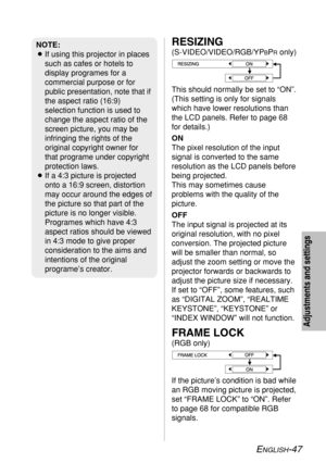 Page 47
ENGLISH-47
Adjustments and settings
RESIZING
(S-VIDEO/VIDEO/RGB/YPBPRonly)
This should normally be set to “ON”.
(This setting is only for signals
which have lower resolutions than
the LCD panels. Refer to page 68
for details.)
ON
The pixel resolution of the input
signal is converted to the same
resolution as the LCD panels before
being projected. 
This may sometimes cause
problems with the quality of the
picture.
OFF
The input signal is projected at its
original resolution, with no pixel
conversion. The...