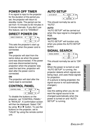 Page 51
ENGLISH-51
Adjustments and settings
AUTO SETUP
This should normally be set to
“AUTO”.
AUTO
“AUTO SETUP” will be carried out
when the input signal is changed to
RGB.
BUT TON
“AUTO SETUP” will function only
when you press the AUTO SETUP
but ton.
SIGNAL SEARCH
This should normally be set to “ON”.
ON
When the power is turned on and
“AUTO SETUP” is running, the
projector detects which signals are
being input, and uses these signals
for projection. 
(If a picture is being projected, the
signal source is not...