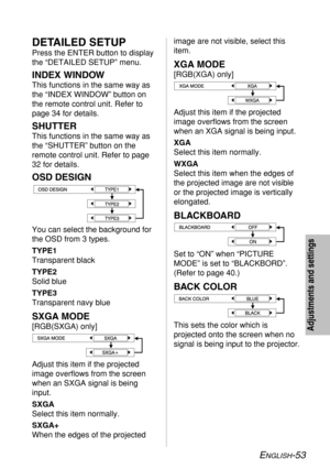 Page 53
ENGLISH-53
image are not visible, select this
item.
XGA MODE
[RGB(XGA) only]
Adjust this item if the projected
image overflows from the screen
when an XGA signal is being input.
XGA
Select this item normally.
WXGA
Select this item when the edges of
the projected image are not visible
or the projected image is vertically
elongated.
BLACKBOARD 
Set to “ON” when “PICTURE
MODE” is set to “BLACKBORD”.
(Refer to page 40.)
BACK COLOR
This sets the color which is
projected onto the screen when no
signal is...