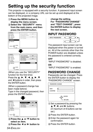 Page 54
54-ENGLISH
Setting up the security function
This projector is equipped with a security function. A password input sc\
reen
can be displayed, or a company URL can be set up and displayed at the
bottom of the projected image.
#Press the MENU button to
display the menu screen.
$ Select the “SECURITY” menu
from the main menu, and then
press the ENTER button.

INPUT PASSWORD
PASSWORD CHANGE
Passwords can be changed. Press
the ENTER button to display the
“PASSWORD CHANGE” screen.
#Set a password by pressing...