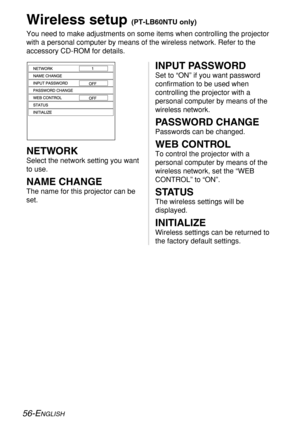 Page 56
56-ENGLISH
Wireless setup (PT-LB60NTU only)
You need to make adjustments on some items when controlling the projecto\
r
with a personal computer by means of the wireless network. Refer to the
accessory CD-ROM for details.
INPUT PASSWORD
Set to “ON” if you want password
confirmation to be used when
controlling the projector with a
personal computer by means of the
wireless network.
PASSWORD CHANGE
Passwords can be changed.
WEB CONTROL
To control the projector with a
personal computer by means of the...