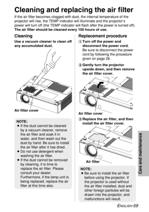 Page 59
ENGLISH-59
Care and maintenance

Cleaning and replacing the air filter
If the air filter becomes clogged with dust, the internal temperature of\
 the
projector will rise, the TEMP indicator will illuminate and the projecto\
r’s
power will turn off (the TEMP indicator will flash after the power is t\
urned off).
The air filter should be cleaned every 100 hours of use.%Replace the air filter, and then
install the air filter cover.
Cleaning
Use a vacuum cleaner to clean off
any accumulated dust....