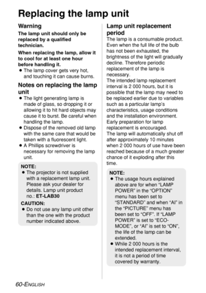 Page 60
60-ENGLISH
Replacing the lamp unit
Warning
The lamp unit should only be
replaced by a qualified
technician.
When replacing the lamp, allow it
to cool for at least one hour
before handling it.
BThe lamp cover gets very hot,
and touching it can cause burns.
Notes on replacing the lamp
unit
BThe light generating lamp is
made of glass, so dropping it or
allowing it to hit hard objects may
cause it to burst. Be careful when
handling the lamp.
B Dispose of the removed old lamp
with the same care that would...