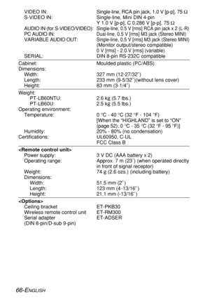 Page 66
66-ENGLISH
VIDEO IN:Single-line, RCA pin jack, 1.0 V [p-p], 75  Ω
S-VIDEO IN: Single-line, Mini DIN 4-pin Y 1.0 V [p-p], C 0.286 V [p-p], 75  Ω
AUDIO IN (for S-VIDEO/VIDEO):
Single-line, 0.5 V [rms] RCA pin jack x 2 (L-R)
PC AUDIO IN:Dual-line, 0.5 V [rms] M3 jack (Stereo MINI)
VARIABLE  AUDIO OUT:Single-line, 0.5 V [rms] M3 jack (Stereo MINI)
(Monitor output/stereo compatible)
0 V [rms] - 2.0 V [rms] (variable)
SERIAL: DIN 8-pin RS-232C compatible
Cabinet: Moulded plastic (PC/ABS)
Dimensions:
Width:...