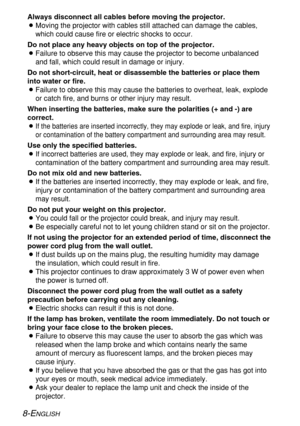 Page 8
8-ENGLISH
Always disconnect all cables before moving the projector.
BMoving the projector with cables still attached can damage the cables,
which could cause fire or electric shocks to occur.
Do not place any heavy objects on top of the projector.
B Failure to observe this may cause the projector to become unbalanced
and fall, which could result in damage or injury.
Do not short-circuit, heat or disassemble the batteries or place them
into water or fire.
B Failure to observe this may cause the batteries...