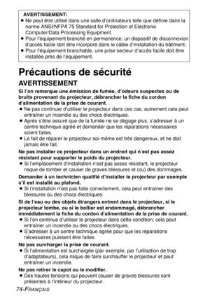 Page 74
74-FRANÇAIS
Précautions de sécurité
AVERTISSEMENT
Si l’on remarque une émission de fumée, d’odeurs suspectes o\
u de
bruits provenant du projecteur, débrancher la fiche du cordon
d’alimentation de la prise de courant.
BNe pas continuer d’utiliser le projecteur dans ces cas, autrement cel\
a peut
entraîner un incendie ou des chocs électriques.
B Après s’être assuré que de la fumée ne se dégage plus,\
 s’adresser à un
centre technique agréé et demander que les réparations néces\
saires
soient faites.
B Le...