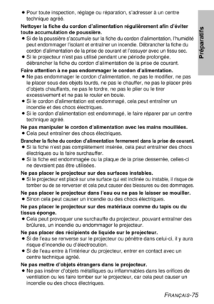 Page 75
FRANÇAIS-75
BPour toute inspection, réglage ou réparation, s’adresser à u\
n centre
technique agréé.
Nettoyer la fiche du cordon d’alimentation régulièrement afin d\
’éviter
toute accumulation de poussière.
B
Si de la poussière s’accumule sur la fiche du cordon d’alimenta\
tion, l’humidité
peut endommager l’isolant et entraîner un incendie. Débrancher \
la fiche du
cordon d’alimentation de la prise de courant et l’essuyer avec un \
tissu sec.
B Si le projecteur n’est pas utilisé pendant une période...