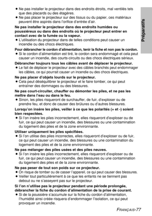 Page 77
FRANÇAIS-77
BNe pas installer le projecteur dans des endroits étroits, mal ventilé\
s tels
que des placards ou des étagères.
B Ne pas placer le projecteur sur des tissus ou du papier, ces matériau\
x
peuvent être aspirés dans l’orifice d’entrée d’air.
Ne pas installer le projecteur dans des endroits humides ou
poussiéreux ou dans des endroits où le projecteur peut entrer en
contact avec de la fumée ou la vapeur.
B L’utilisation du projecteur dans de telles conditions peut causer un
incendie ou des chocs...