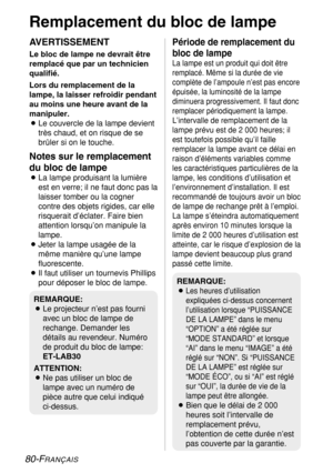 Page 80
80-FRANÇAIS
Remplacement du bloc de lampe
AVERTISSEMENT
Le bloc de lampe ne devrait être
remplacé que par un technicien
qualifié.
Lors du remplacement de la
lampe, la laisser refroidir pendant
au moins une heure avant de la
manipuler.
BLe couvercle de la lampe devient
très chaud, et on risque de se
brûler si on le touche.
Notes sur le remplacement
du bloc de lampe
BLa lampe produisant la lumière
est en verre; il ne faut donc pas la
laisser tomber ou la cogner
contre des objets rigides, car elle...