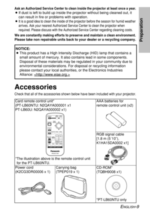 Page 9
ENGLISH-9
Preparation
Ask an Authorized Service Center to clean inside the projector at least \
once a year.
BIf dust is left to build up inside the projector without being cleaned o\
ut, it
can result in fire or problems with operation.
B
It is a good idea to clean the inside of the projector before the season\
 for humid weather
arrives. Ask your nearest Authorized Service Center to clean the project\
or when
required. Please discuss with the Authorized Service Center regarding cl\
eaning costs.
We...