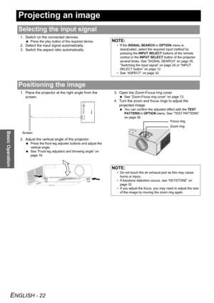 Page 22ENGLISH - 22
Basic Operation
Projecting an image
1. Switch on the connected devices.
 Press the play button of the required device.
2. Detect the input signal automatically.
3. Switch the aspect ratio automatically.
1. Place the projector at the right angle from the 
screen.
2. Adjust the vertical angle of the projector.
 Press the front leg adjuster buttons and adjust the 
vertical angle.
 See “Front leg adjusters and throwing angle” on 
page 16.
3. Open the Zoom-Focus ring cover.
 See “Zoom-Focus ring...