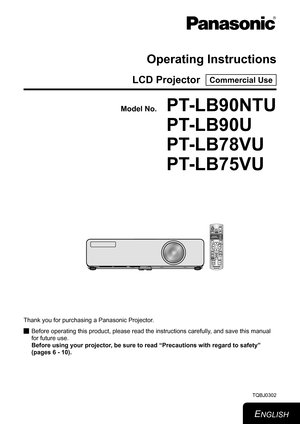 Page 1Operating Instructions
LCD Projector  Commercial Use
Thank you for purchasing a Panasonic Projector.Before operating this product, please read the instructions carefully, and save this manual 
 
J
for future use. 
Before using your projector, be sure to read “Precautions with regard to safety”
 
(pages 6 - 10).
TQBJ0302
ENGLISH
Model No.
PT-LB90NTU
PT-LB90U
PT-LB78VU
PT-LB75VU 