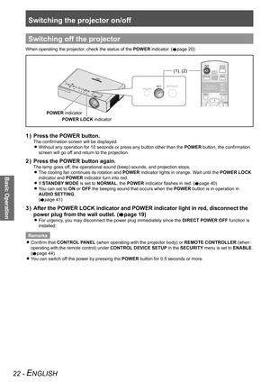 Page 22Switching the projector on/off
Basic Operation
22 - ENGLISH
Switching off the projector
When operating the projector, check the status of the POWER indicator. (Æpage 20)
INPUT SELECTRELEASE
POWER indicator
POWER LOCK indicator
(1), (2)
Press the POWER button.
1  ) 
The confirmation screen will be displayed.
Without any operation for 10 seconds or press any button other than the \
 
zPOWER button, the confirmation 
screen will go off and return to the projection.
Press the POWER button again.
2  ) 
The...