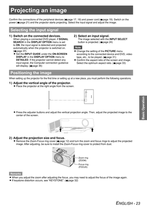 Page 23Projecting an image
Basic Operation
ENGLISH - 23
Projecting an image
Confirm the connections of the peripheral devices (Æpage 17, 18) and power cord  (Æpage 19). Switch on the 
power (
Æpage 21 ) and the projector starts projecting. Select the input signal and adjust\
 the image.
Selecting the input signal
1 )  Switch on the connected devices.
When playing a connected DVD player, if  SIGNAL 
SEARCH  in the DISPLAY OPTION  menu is set 
to ON, the input signal is detected and projected 
automatically when...