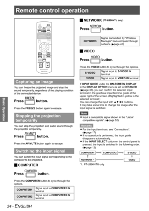 Page 24Remote control operation
Basic Operation
24 - ENGLISH
Remote control operation
Capturing an image
You can freeze the projected image and stop the 
sound temporarily, regardless of the playing condition 
of the connected device.
Press  button.
Press the FREEZE button again to escape.
Stopping the projection 
temporarily
You can stop the projection and audio sound through 
the projector temporarily.
Press  button.
Press the AV MUTE button again to escape.
Switching the input signal
You can switch the input...