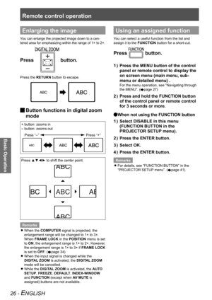 Page 26Remote control operation
Basic Operation
26 - ENGLISH
Enlarging the image
You can enlarge the projected image down to a cen-
tered area for emphasizing within the range of 1× to 2×.
Press  button.
Press the RETURN button to escape.
 
JButton functions in digital zoom 
mode
+ button: zooms in 
- button: zooms out
Press “-” 
Press “+”
Press ▲▼◄► to shift the center point.
Remarks When the 
 
zCOMPUTER signal is projected, the 
enlargement range will be changed to 1× to 3×. 
When FRAME LOCK in the POSITION...