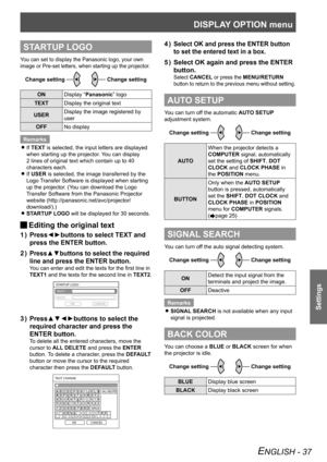 Page 37DISPLAY OPTION menu
Settings
ENGLISH - 37
STARTUP LOGO
You can set to display the Panasonic logo, your own 
image or Pre-set letters, when starting up the projector.
Change settingChange setting
ONDisplay “Panasonic” logo
TEXT Display the original text
USER Display the image registered by 
user
OFF No display
Remarks If 
 
zTEXT is selected, the input letters are displayed 
when starting up the projector. You can display 
2 lines of original text which contain up to 40 
characters each.
If 
 
zUSER is...