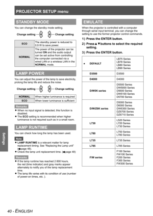 Page 40PROJECTOR SETUP menu
Settings
40 - ENGLISH
STANDBY MODE
You can change the standby mode setting.Change setting
Change setting
ECO The standby power is reduced to 
0.9 W to save power.
NORMAL The power of the projector can be 
turned ON and the audio output 
can be set active from controlling 
the computer connected via a 
wired LAN or a wireless LAN in the 
NORMAL mode.
LAMP POWER
You can adjust the power of the lamp to save electricity, 
prolong the lamp life and reduce the noise.
Change settingChange...